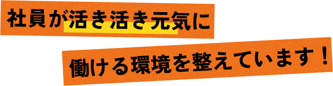 社員が活き活き元気に 働ける環境を整えています！